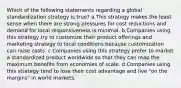 Which of the following statements regarding a global standardization strategy is true? a.This strategy makes the least sense when there are strong pressures for cost reductions and demand for local responsiveness is minimal. b.Companies using this strategy try to customize their product offerings and marketing strategy to local conditions because customization can raise costs. c.Companies using this strategy prefer to market a standardized product worldwide so that they can reap the maximum benefits from economies of scale. d.Companies using this strategy tend to lose their cost advantage and live "on the margins" in world markets.