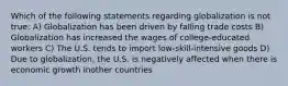 Which of the following statements regarding globalization is not true: A) Globalization has been driven by falling trade costs B) Globalization has increased the wages of college-educated workers C) The U.S. tends to import low-skill-intensive goods D) Due to globalization, the U.S. is negatively affected when there is economic growth inother countries