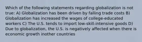 Which of the following statements regarding globalization is not true: A) Globalization has been driven by falling trade costs B) Globalization has increased the wages of college-educated workers C) The U.S. tends to import low-skill-intensive goods D) Due to globalization, the U.S. is negatively affected when there is economic growth inother countries