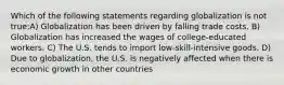 Which of the following statements regarding globalization is not true:A) Globalization has been driven by falling trade costs. B) Globalization has increased the wages of college-educated workers. C) The U.S. tends to import low-skill-intensive goods. D) Due to globalization, the U.S. is negatively affected when there is economic growth in other countries