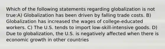 Which of the following statements regarding globalization is not true:A) Globalization has been driven by falling trade costs. B) Globalization has increased the wages of college-educated workers. C) The U.S. tends to import low-skill-intensive goods. D) Due to globalization, the U.S. is negatively affected when there is economic growth in other countries