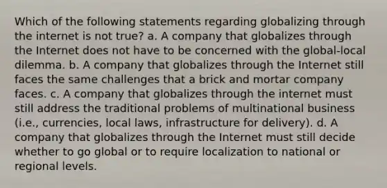 Which of the following statements regarding globalizing through the internet is not true? a. A company that globalizes through the Internet does not have to be concerned with the global-local dilemma. b. A company that globalizes through the Internet still faces the same challenges that a brick and mortar company faces. c. A company that globalizes through the internet must still address the traditional problems of multinational business (i.e., currencies, local laws, infrastructure for delivery). d. A company that globalizes through the Internet must still decide whether to go global or to require localization to national or regional levels.