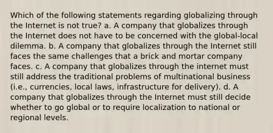 Which of the following statements regarding globalizing through the Internet is not true? a. A company that globalizes through the Internet does not have to be concerned with the global-local dilemma. b. A company that globalizes through the Internet still faces the same challenges that a brick and mortar company faces. c. A company that globalizes through the internet must still address the traditional problems of multinational business (i.e., currencies, local laws, infrastructure for delivery). d. A company that globalizes through the Internet must still decide whether to go global or to require localization to national or regional levels.