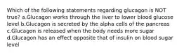 Which of the following statements regarding glucagon is NOT true? a.Glucagon works through the liver to lower blood glucose level b.Glucagon is secreted by the alpha cells of the pancreas c.Glucagon is released when the body needs more sugar d.Glucagon has an effect opposite that of insulin on blood sugar level