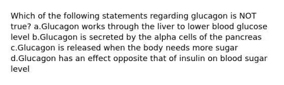 Which of the following statements regarding glucagon is NOT true? a.Glucagon works through the liver to lower blood glucose level b.Glucagon is secreted by the alpha cells of the pancreas c.Glucagon is released when the body needs more sugar d.Glucagon has an effect opposite that of insulin on blood sugar level