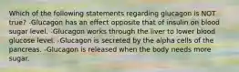 Which of the following statements regarding glucagon is NOT true? -Glucagon has an effect opposite that of insulin on blood sugar level. -Glucagon works through the liver to lower blood glucose level. -Glucagon is secreted by the alpha cells of the pancreas. -Glucagon is released when the body needs more sugar.