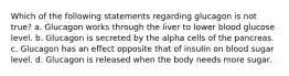 Which of the following statements regarding glucagon is not true? a. Glucagon works through the liver to lower blood glucose level. b. Glucagon is secreted by the alpha cells of the pancreas. c. Glucagon has an effect opposite that of insulin on blood sugar level. d. Glucagon is released when the body needs more sugar.