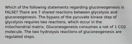 Which of the following statements regarding gluconeogenesis is FALSE? There are 7 shared reactions between glycolysis and gluconeogenesis. The bypass of the pyruvate kinase step of glycolysis requires two reactions, which occur in the mitochondrial matrix. Gluconeogenesis consumes a net of 1 CO2 molecule. The two hydrolysis reactions of gluconeogenesis are regulated steps.