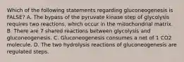 Which of the following statements regarding gluconeogenesis is FALSE? A. The bypass of the pyruvate kinase step of glycolysis requires two reactions, which occur in the mitochondrial matrix. B. There are 7 shared reactions between glycolysis and gluconeogenesis. C. Gluconeogenesis consumes a net of 1 CO2 molecule. D. The two hydrolysis reactions of gluconeogenesis are regulated steps.