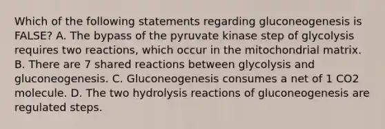 Which of the following statements regarding gluconeogenesis is FALSE? A. The bypass of the pyruvate kinase step of glycolysis requires two reactions, which occur in the mitochondrial matrix. B. There are 7 shared reactions between glycolysis and gluconeogenesis. C. Gluconeogenesis consumes a net of 1 CO2 molecule. D. The two hydrolysis reactions of gluconeogenesis are regulated steps.