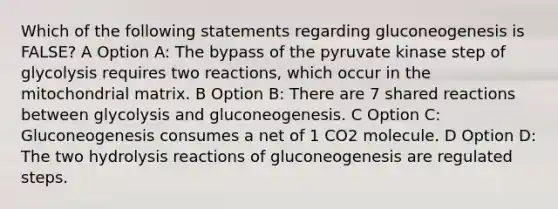 Which of the following statements regarding gluconeogenesis is FALSE? A Option A: The bypass of the pyruvate kinase step of glycolysis requires two reactions, which occur in the mitochondrial matrix. B Option B: There are 7 shared reactions between glycolysis and gluconeogenesis. C Option C: Gluconeogenesis consumes a net of 1 CO2 molecule. D Option D: The two hydrolysis reactions of gluconeogenesis are regulated steps.