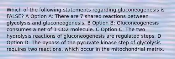 Which of the following statements regarding gluconeogenesis is FALSE? A Option A: There are 7 shared reactions between glycolysis and gluconeogenesis. B Option B: Gluconeogenesis consumes a net of 1 CO2 molecule. C Option C: The two hydrolysis reactions of gluconeogenesis are regulated steps. D Option D: The bypass of the pyruvate kinase step of glycolysis requires two reactions, which occur in the mitochondrial matrix.