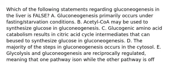 Which of the following statements regarding gluconeogenesis in the liver is FALSE? A. Gluconeogenesis primarily occurs under fasting/starvation conditions. B. Acetyl-CoA may be used to synthesize glucose in gluconeogenesis. C. Glucogenic amino acid catabolism results in citric acid cycle intermediates that can beused to synthesize glucose in gluconeogenesis. D. The majority of the steps in gluconeogenesis occurs in the cytosol. E. Glycolysis and gluconeogenesis are reciprocally regulated, meaning that one pathway ison while the other pathway is off