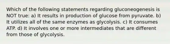 Which of the following statements regarding gluconeogenesis is NOT true: a) It results in production of glucose from pyruvate. b) It utilizes all of the same enzymes as glycolysis. c) It consumes ATP. d) It involves one or more intermediates that are different from those of glycolysis.