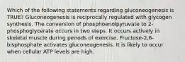 Which of the following statements regarding gluconeogenesis is TRUE? Gluconeogenesis is reciprocally regulated with glycogen synthesis. The conversion of phosphoenolpyruvate to 2-phosphoglycerate occurs in two steps. It occurs actively in skeletal muscle during periods of exercise. Fructose-2,6-bisphosphate activates gluconeogenesis. It is likely to occur when cellular ATP levels are high.