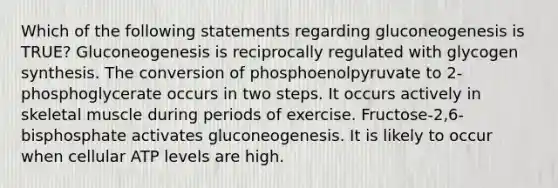 Which of the following statements regarding gluconeogenesis is TRUE? Gluconeogenesis is reciprocally regulated with glycogen synthesis. The conversion of phosphoenolpyruvate to 2-phosphoglycerate occurs in two steps. It occurs actively in skeletal muscle during periods of exercise. Fructose-2,6-bisphosphate activates gluconeogenesis. It is likely to occur when cellular ATP levels are high.