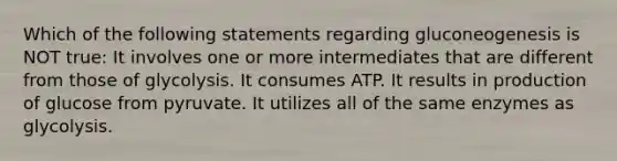 Which of the following statements regarding gluconeogenesis is NOT true: It involves one or more intermediates that are different from those of glycolysis. It consumes ATP. It results in production of glucose from pyruvate. It utilizes all of the same enzymes as glycolysis.