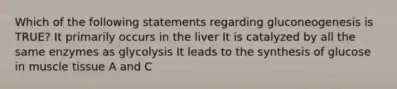 Which of the following statements regarding gluconeogenesis is TRUE? It primarily occurs in the liver It is catalyzed by all the same enzymes as glycolysis It leads to the synthesis of glucose in muscle tissue A and C