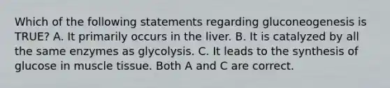 Which of the following statements regarding gluconeogenesis is TRUE? A. It primarily occurs in the liver. B. It is catalyzed by all the same enzymes as glycolysis. C. It leads to the synthesis of glucose in <a href='https://www.questionai.com/knowledge/kMDq0yZc0j-muscle-tissue' class='anchor-knowledge'>muscle tissue</a>. Both A and C are correct.