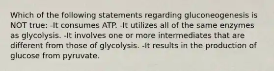 Which of the following statements regarding gluconeogenesis is NOT true: -It consumes ATP. -It utilizes all of the same enzymes as glycolysis. -It involves one or more intermediates that are different from those of glycolysis. -It results in the production of glucose from pyruvate.