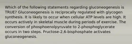 Which of the following statements regarding gluconeogenesis is TRUE? Gluconeogenesis is reciprocally regulated with glycogen synthesis. It is likely to occur when cellular ATP levels are high. It occurs actively in <a href='https://www.questionai.com/knowledge/klixZejDS2-skeletal-muscle' class='anchor-knowledge'>skeletal muscle</a> during periods of exercise. The conversion of phosphoenolpyruvate to 2-phosphoglycerate occurs in two steps. Fructose-2,6-bisphosphate activates gluconeogenesis.