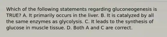 Which of the following statements regarding gluconeogenesis is TRUE? A. It primarily occurs in the liver. B. It is catalyzed by all the same enzymes as glycolysis. C. It leads to the synthesis of glucose in <a href='https://www.questionai.com/knowledge/kMDq0yZc0j-muscle-tissue' class='anchor-knowledge'>muscle tissue</a>. D. Both A and C are correct.