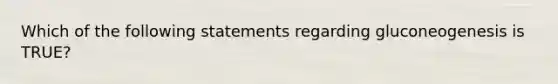 Which of the following statements regarding gluconeogenesis is TRUE?