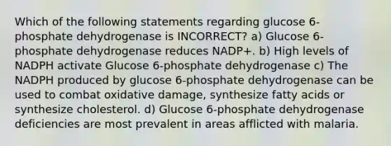 Which of the following statements regarding glucose 6-phosphate dehydrogenase is INCORRECT? a) Glucose 6-phosphate dehydrogenase reduces NADP+. b) High levels of NADPH activate Glucose 6-phosphate dehydrogenase c) The NADPH produced by glucose 6-phosphate dehydrogenase can be used to combat oxidative damage, synthesize fatty acids or synthesize cholesterol. d) Glucose 6-phosphate dehydrogenase deficiencies are most prevalent in areas afflicted with malaria.