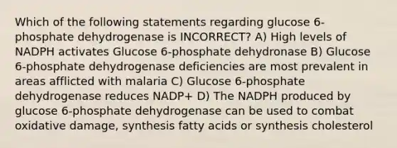 Which of the following statements regarding glucose 6-phosphate dehydrogenase is INCORRECT? A) High levels of NADPH activates Glucose 6-phosphate dehydronase B) Glucose 6-phosphate dehydrogenase deficiencies are most prevalent in areas afflicted with malaria C) Glucose 6-phosphate dehydrogenase reduces NADP+ D) The NADPH produced by glucose 6-phosphate dehydrogenase can be used to combat oxidative damage, synthesis fatty acids or synthesis cholesterol