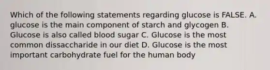 Which of the following statements regarding glucose is FALSE. A. glucose is the main component of starch and glycogen B. Glucose is also called blood sugar C. Glucose is the most common dissaccharide in our diet D. Glucose is the most important carbohydrate fuel for the human body