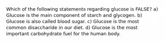 Which of the following statements regarding glucose is FALSE? a) Glucose is the main component of starch and glycogen. b) Glucose is also called blood sugar. c) Glucose is the most common disaccharide in our diet. d) Glucose is the most important carbohydrate fuel for the human body.