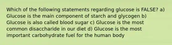 Which of the following statements regarding glucose is FALSE? a) Glucose is the main component of starch and glycogen b) Glucose is also called blood sugar c) Glucose is the most common disaccharide in our diet d) Glucose is the most important carbohydrate fuel for the human body