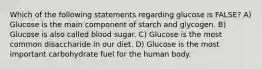 Which of the following statements regarding glucose is FALSE? A) Glucose is the main component of starch and glycogen. B) Glucose is also called blood sugar. C) Glucose is the most common disaccharide in our diet. D) Glucose is the most important carbohydrate fuel for the human body.