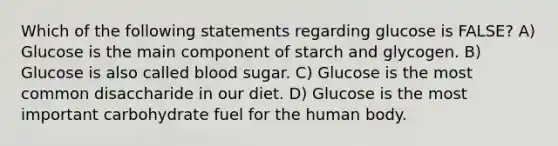 Which of the following statements regarding glucose is FALSE? A) Glucose is the main component of starch and glycogen. B) Glucose is also called blood sugar. C) Glucose is the most common disaccharide in our diet. D) Glucose is the most important carbohydrate fuel for the human body.