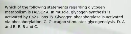 Which of the following statements regarding glycogen metabolism is FALSE? A. In muscle, glycogen synthesis is activated by Ca2+ ions. B. Glycogen phosphorylase is activated via phosphorylation. C. Glucagon stimulates glycogenolysis. D. A and B. E. B and C.