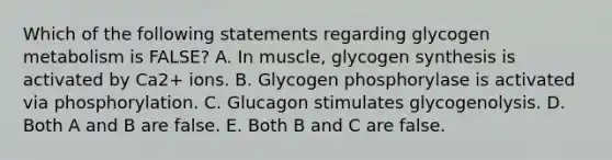 Which of the following statements regarding glycogen metabolism is FALSE? A. In muscle, glycogen synthesis is activated by Ca2+ ions. B. Glycogen phosphorylase is activated via phosphorylation. C. Glucagon stimulates glycogenolysis. D. Both A and B are false. E. Both B and C are false.