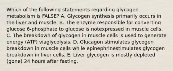 Which of the following statements regarding glycogen metabolism is FALSE? A. Glycogen synthesis primarily occurs in the liver and muscle. B. The enzyme responsible for converting glucose 6-phosphate to glucose is notexpressed in muscle cells. C. The breakdown of glycogen in muscle cells is used to generate energy (ATP) viaglycolysis. D. Glucagon stimulates glycogen breakdown in muscle cells while epinephrinestimulates glycogen breakdown in liver cells. E. Liver glycogen is mostly depleted (gone) 24 hours after fasting.