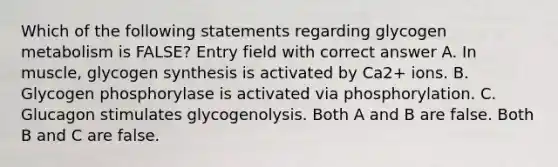 Which of the following statements regarding glycogen metabolism is FALSE? Entry field with correct answer A. In muscle, glycogen synthesis is activated by Ca2+ ions. B. Glycogen phosphorylase is activated via phosphorylation. C. Glucagon stimulates glycogenolysis. Both A and B are false. Both B and C are false.