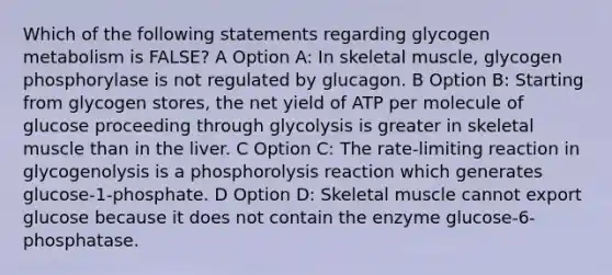 Which of the following statements regarding glycogen metabolism is FALSE? A Option A: In skeletal muscle, glycogen phosphorylase is not regulated by glucagon. B Option B: Starting from glycogen stores, the net yield of ATP per molecule of glucose proceeding through glycolysis is greater in skeletal muscle than in the liver. C Option C: The rate-limiting reaction in glycogenolysis is a phosphorolysis reaction which generates glucose-1-phosphate. D Option D: Skeletal muscle cannot export glucose because it does not contain the enzyme glucose-6-phosphatase.