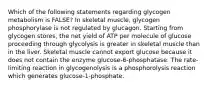 Which of the following statements regarding glycogen metabolism is FALSE? In skeletal muscle, glycogen phosphorylase is not regulated by glucagon. Starting from glycogen stores, the net yield of ATP per molecule of glucose proceeding through glycolysis is greater in skeletal muscle than in the liver. Skeletal muscle cannot export glucose because it does not contain the enzyme glucose-6-phosphatase. The rate-limiting reaction in glycogenolysis is a phosphorolysis reaction which generates glucose-1-phosphate.