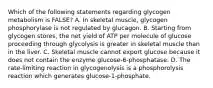 Which of the following statements regarding glycogen metabolism is FALSE? A. In skeletal muscle, glycogen phosphorylase is not regulated by glucagon. B. Starting from glycogen stores, the net yield of ATP per molecule of glucose proceeding through glycolysis is greater in skeletal muscle than in the liver. C. Skeletal muscle cannot export glucose because it does not contain the enzyme glucose-6-phosphatase. D. The rate-limiting reaction in glycogenolysis is a phosphorolysis reaction which generates glucose-1-phosphate.