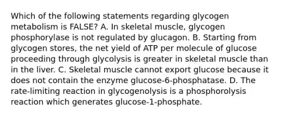 Which of the following statements regarding glycogen metabolism is FALSE? A. In skeletal muscle, glycogen phosphorylase is not regulated by glucagon. B. Starting from glycogen stores, the net yield of ATP per molecule of glucose proceeding through glycolysis is greater in skeletal muscle than in the liver. C. Skeletal muscle cannot export glucose because it does not contain the enzyme glucose-6-phosphatase. D. The rate-limiting reaction in glycogenolysis is a phosphorolysis reaction which generates glucose-1-phosphate.