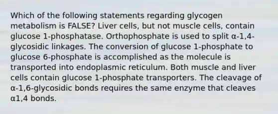 Which of the following statements regarding glycogen metabolism is FALSE? Liver cells, but not muscle cells, contain glucose 1-phosphatase. Orthophosphate is used to split α-1,4-glycosidic linkages. The conversion of glucose 1-phosphate to glucose 6-phosphate is accomplished as the molecule is transported into endoplasmic reticulum. Both muscle and liver cells contain glucose 1-phosphate transporters. The cleavage of α-1,6-glycosidic bonds requires the same enzyme that cleaves α1,4 bonds.