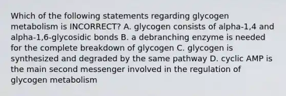 Which of the following statements regarding glycogen metabolism is INCORRECT? A. glycogen consists of alpha-1,4 and alpha-1,6-glycosidic bonds B. a debranching enzyme is needed for the complete breakdown of glycogen C. glycogen is synthesized and degraded by the same pathway D. cyclic AMP is the main second messenger involved in the regulation of glycogen metabolism