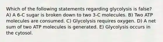 Which of the following statements regarding glycolysis is false? A) A 6-C sugar is broken down to two 3-C molecules. B) Two ATP molecules are consumed. C) Glycolysis requires oxygen. D) A net sum of two ATP molecules is generated. E) Glycolysis occurs in the cytosol.