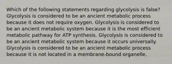 Which of the following statements regarding glycolysis is false? Glycolysis is considered to be an ancient metabolic process because it does not require oxygen. Glycolysis is considered to be an ancient metabolic system because it is the most efficient metabolic pathway for ATP synthesis. Glycolysis is considered to be an ancient metabolic system because it occurs universally. Glycolysis is considered to be an ancient metabolic process because it is not located in a membrane-bound organelle.