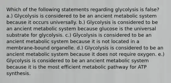 Which of the following statements regarding glycolysis is false? a.) Glycolysis is considered to be an ancient metabolic system because it occurs universally. b.) Glycolysis is considered to be an ancient metabolic system because glucose is the universal substrate for glycolysis. c.) Glycolysis is considered to be an ancient metabolic system because it is not located in a membrane-bound organelle. d.) Glycolysis is considered to be an ancient metabolic system because it does not require oxygen. e.) Glycolysis is considered to be an ancient metabolic system because it is the most efficient metabolic pathway for ATP synthesis.