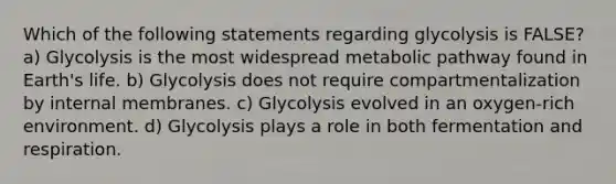 Which of the following statements regarding glycolysis is FALSE? a) Glycolysis is the most widespread metabolic pathway found in Earth's life. b) Glycolysis does not require compartmentalization by internal membranes. c) Glycolysis evolved in an oxygen-rich environment. d) Glycolysis plays a role in both fermentation and respiration.