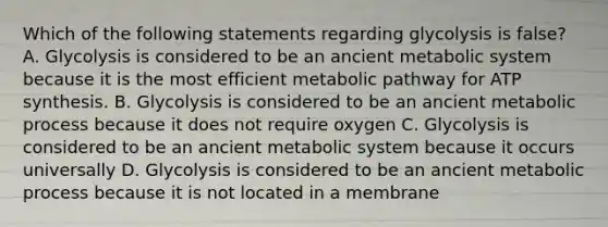 Which of the following statements regarding glycolysis is false? A. Glycolysis is considered to be an ancient metabolic system because it is the most efficient metabolic pathway for ATP synthesis. B. Glycolysis is considered to be an ancient metabolic process because it does not require oxygen C. Glycolysis is considered to be an ancient metabolic system because it occurs universally D. Glycolysis is considered to be an ancient metabolic process because it is not located in a membrane