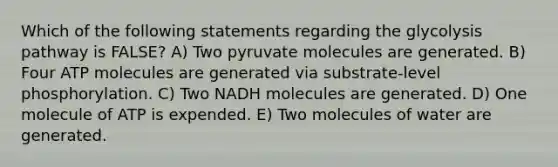 Which of the following statements regarding the glycolysis pathway is FALSE? A) Two pyruvate molecules are generated. B) Four ATP molecules are generated via substrate-level phosphorylation. C) Two NADH molecules are generated. D) One molecule of ATP is expended. E) Two molecules of water are generated.